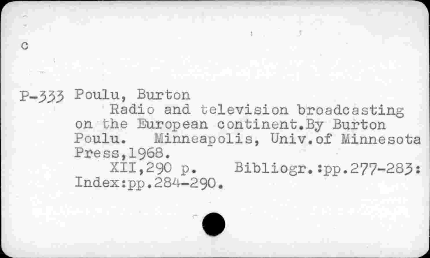 ﻿Poulu, Burton
Radio and television broadcasting on the European continent.By Burton Poulu. Minneapolis, Univ.of Minnesota Press,1968.
XII,290 p. Bibliogr.:pp.277-283: Index:pp.284-2 90.